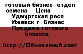 готовый бизнес-“отдел семена“ › Цена ­ 90 000 - Удмуртская респ., Ижевск г. Бизнес » Продажа готового бизнеса   